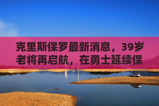 克里斯保罗最新消息，39岁老将再启航，在勇士延续保罗式传奇，克里斯保罗39岁再启航，加盟勇士延续传奇