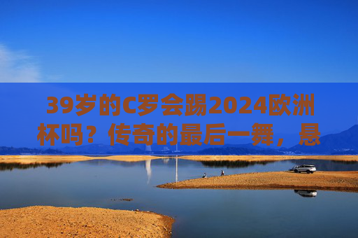 39岁的C罗会踢2024欧洲杯吗？传奇的最后一舞，悬念藏在自律与热爱里，39岁C罗的2024欧洲杯，自律与热爱的最后一舞
