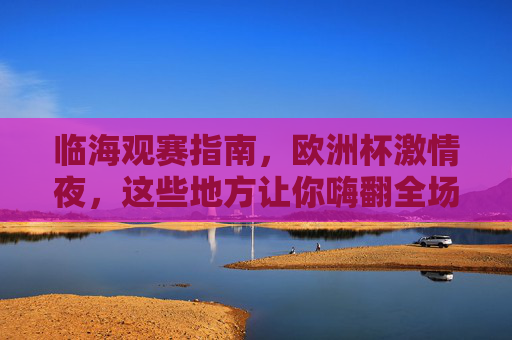 临海观赛指南，欧洲杯激情夜，这些地方让你嗨翻全场！临海观赛指南，欧洲杯激情夜嗨翻全场