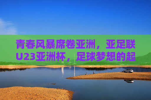 青春风暴席卷亚洲，亚足联U23亚洲杯，足球梦想的起航之地，青春风暴席卷亚洲，亚足联U23亚洲杯点燃足球梦想