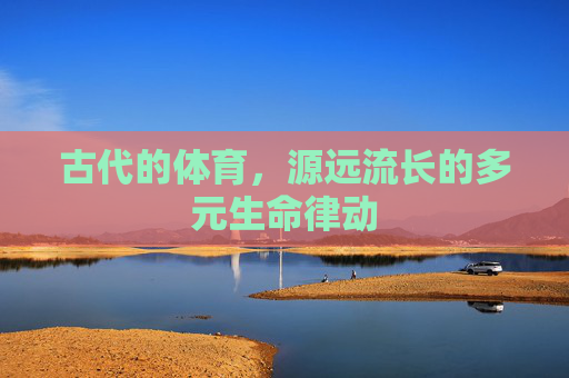 古代的体育,源远流长的多元生命律动 古代的体育,源远流长的多元生命律动