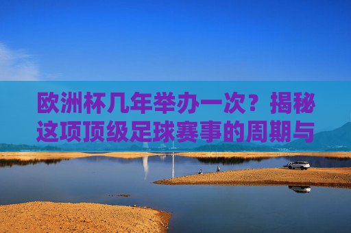 欧洲杯几年举办一次？揭秘这项顶级足球赛事的周期与魅力，揭秘欧洲杯，几年一届的顶级足球赛事魅力