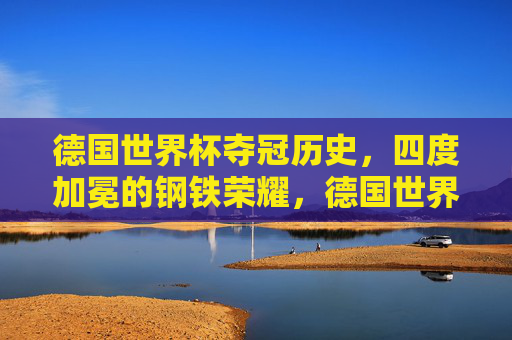 德国世界杯夺冠历史,四度加冕的钢铁荣耀,德国世界杯四度问鼎的钢铁荣耀 德国世界杯夺冠历史,四度加冕的钢铁荣耀,德国世界杯四度问鼎的钢铁荣耀