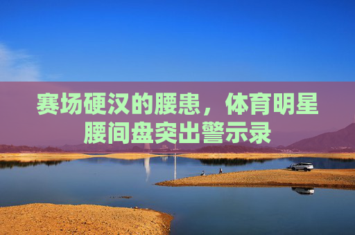 赛场硬汉的腰患,体育明星腰间盘突出警示录 赛场硬汉的腰患,体育明星腰间盘突出警示录