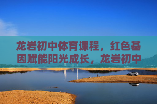 龙岩初中体育课程，红色基因赋能阳光成长，龙岩初中体育课程，红色基因赋能阳光成长
