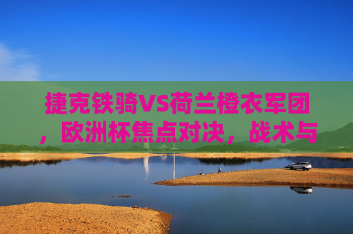 捷克铁骑VS荷兰橙衣军团，欧洲杯焦点对决，战术与意志的碰撞，捷克铁骑VS荷兰橙衣军团，欧洲杯战术与意志焦点对决