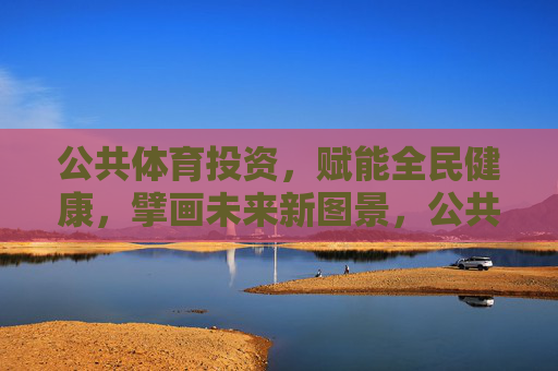 公共体育投资，赋能全民健康，擘画未来新图景，公共体育投资赋能全民健康擘画未来新图景