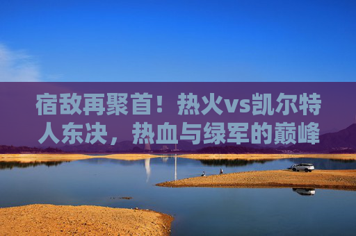 宿敌再聚首!热火vs凯尔特人东决,热血与绿军的巅峰碰撞,宿敌东决巅峰对决,热火VS凯尔特人 宿敌再聚首!热火vs凯尔特人东决,热血与绿军的巅峰碰撞,宿敌东决巅峰对决,热火VS凯尔特人
