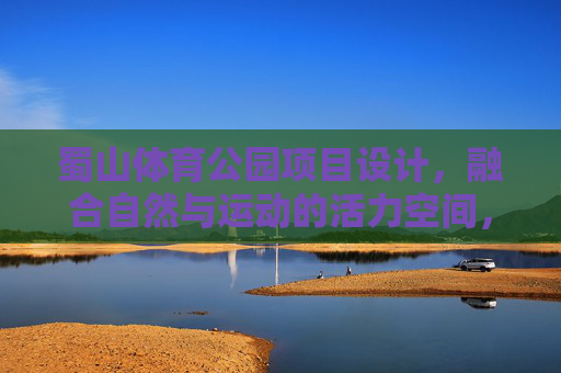 蜀山体育公园项目设计,融合自然与运动的活力空间,蜀山体育公园,自然与运动融合的活力空间设计 蜀山体育公园项目设计,融合自然与运动的活力空间,蜀山体育公园,自然与运动融合的活力空间设计