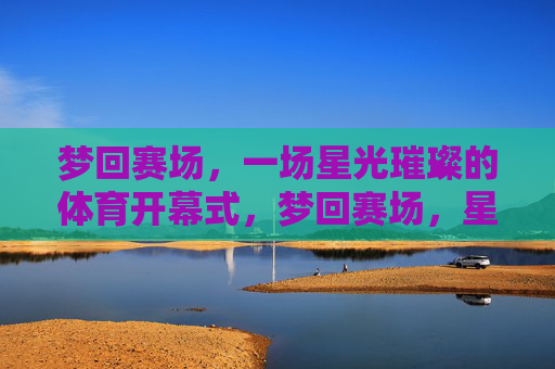 梦回赛场,一场星光璀璨的体育开幕式,梦回赛场,星光璀璨体育开幕式 梦回赛场,一场星光璀璨的体育开幕式,梦回赛场,星光璀璨体育开幕式