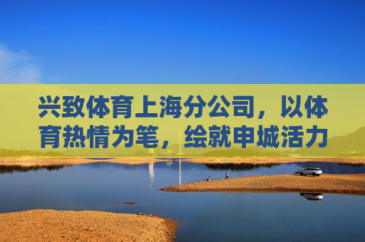 兴致体育上海分公司,以体育热情为笔,绘就申城活力新图景,兴致体育上海分公司,以体育热情绘就申城活力新图景 兴致体育上海分公司,以体育热情为笔,绘就申城活力新图景,兴致体育上海分公司,以体育热情绘就申城活力新图景
