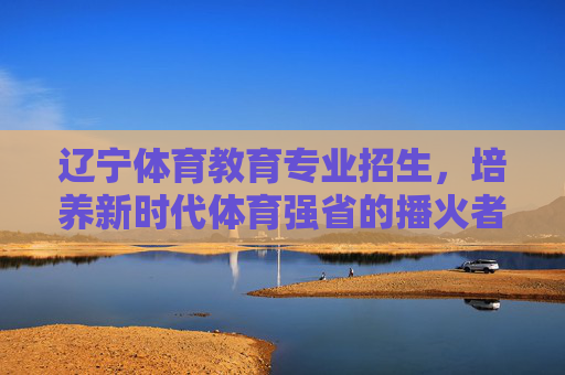 辽宁体育教育专业招生,培养新时代体育强省的播火者,辽宁体育教育专业招生,培养新时代体育强省播火者 辽宁体育教育专业招生,培养新时代体育强省的播火者,辽宁体育教育专业招生,培养新时代体育强省播火者