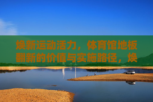 焕新运动活力,体育馆地板翻新的价值与实施路径,焕新运动活力,体育馆地板翻新的价值与实施路径 焕新运动活力,体育馆地板翻新的价值与实施路径,焕新运动活力,体育馆地板翻新的价值与实施路径
