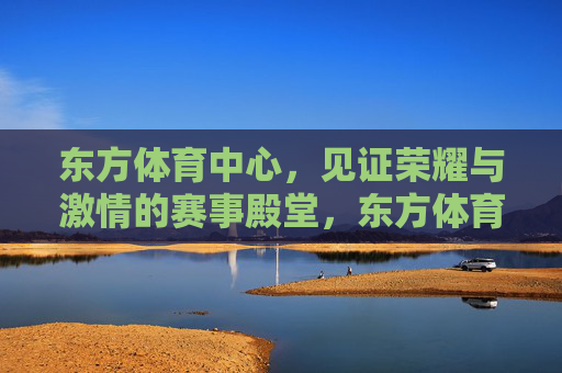 东方体育中心，见证荣耀与激情的赛事殿堂，东方体育中心，荣耀与激情的赛事殿堂