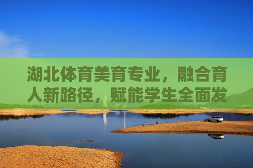 湖北体育美育专业，融合育人新路径，赋能学生全面发展，湖北体育美育专业，融合育人赋能全面发展
