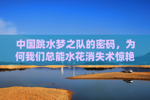 中国跳水梦之队的密码,为何我们总能水花消失术惊艳世界?中国跳水梦之队,水花消失术的惊艳密码 中国跳水梦之队的密码,为何我们总能水花消失术惊艳世界?中国跳水梦之队,水花消失术的惊艳密码