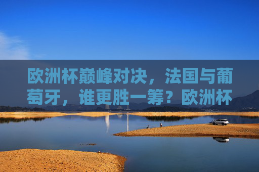 欧洲杯巅峰对决，法国与葡萄牙，谁更胜一筹？欧洲杯巅峰对决，法国与葡萄牙，谁更胜一筹？