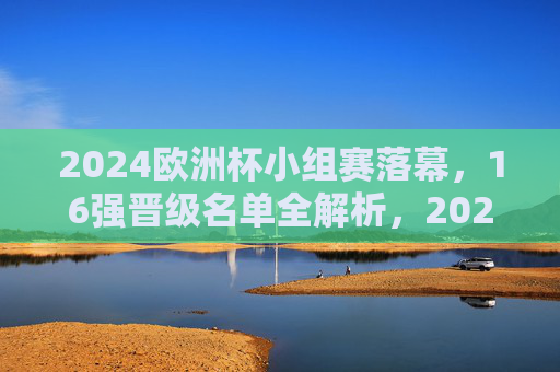 2024欧洲杯小组赛落幕,16强晋级名单全解析,2024欧洲杯16强名单出炉,小组赛落幕晋级全解析 2024欧洲杯小组赛落幕,16强晋级名单全解析,2024欧洲杯16强名单出炉,小组赛落幕晋级全解析