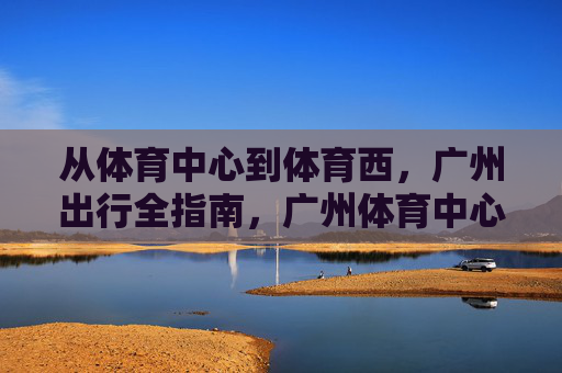 从体育中心到体育西,广州出行全指南,广州体育中心到体育西出行全指南 从体育中心到体育西,广州出行全指南,广州体育中心到体育西出行全指南
