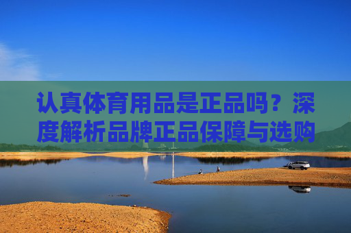认真体育用品是正品吗？深度解析品牌正品保障与选购指南，认真体育用品是正品吗？深度解析品牌正品保障与选购指南