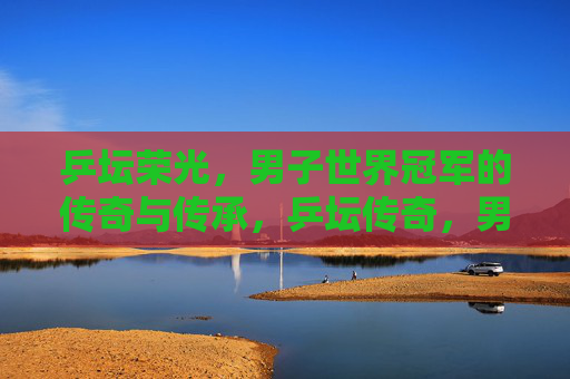 乒坛荣光,男子世界冠军的传奇与传承,乒坛传奇,男子世界冠军的荣光与传承 乒坛荣光,男子世界冠军的传奇与传承,乒坛传奇,男子世界冠军的荣光与传承