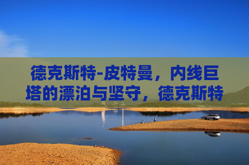 德克斯特-皮特曼,内线巨塔的漂泊与坚守,德克斯特-皮特曼,内线巨塔的漂泊与坚守 德克斯特-皮特曼,内线巨塔的漂泊与坚守,德克斯特-皮特曼,内线巨塔的漂泊与坚守