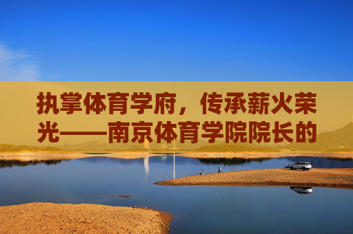 执掌体育学府,传承薪火荣光——南京体育学院院长的使命与担当,体育学府院长,传承薪火荣光的使命担当 执掌体育学府,传承薪火荣光——南京体育学院院长的使命与担当,体育学府院长,传承薪火荣光的使命担当