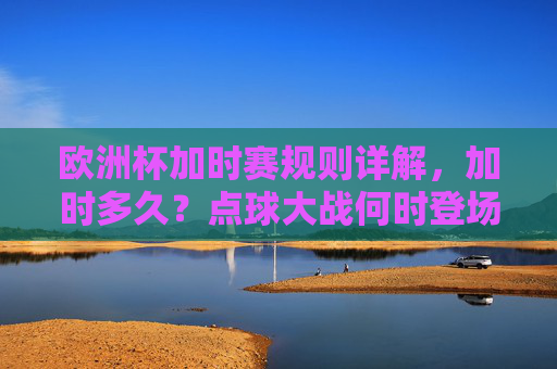 欧洲杯加时赛规则详解,加时多久?点球大战何时登场?欧洲杯加时赛规则详解,加时时长与点球大战登场时机 欧洲杯加时赛规则详解,加时多久?点球大战何时登场?欧洲杯加时赛规则详解,加时时长与点球大战登场时机