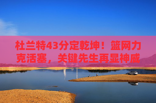 杜兰特43分定乾坤！篮网力克活塞，关键先生再显神威，杜兰特43分定乾坤！篮网力克活塞关键先生显神威