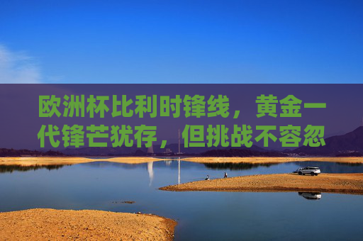 欧洲杯比利时锋线,黄金一代锋芒犹存,但挑战不容忽视,欧洲杯比利时锋线,黄金一代锋芒犹存,挑战并存 欧洲杯比利时锋线,黄金一代锋芒犹存,但挑战不容忽视,欧洲杯比利时锋线,黄金一代锋芒犹存,挑战并存