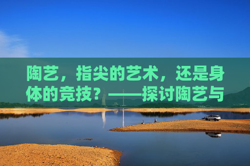 陶艺,指尖的艺术,还是身体的竞技?——探讨陶艺与体育课程的边界,指尖艺术与身体竞技,陶艺与体育课程的边界 陶艺,指尖的艺术,还是身体的竞技?——探讨陶艺与体育课程的边界,指尖艺术与身体竞技,陶艺与体育课程的边界