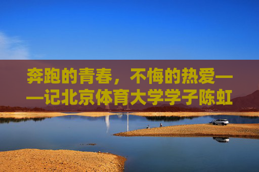 奔跑的青春，不悔的热爱——记北京体育大学学子陈虹伊，奔跑的青春，不悔的热爱——记北体大学子陈虹伊