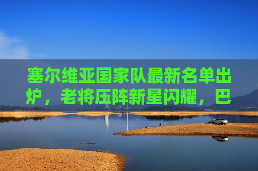 塞尔维亚国家队最新名单出炉,老将压阵新星闪耀,巴尔干雄心剑指大赛佳绩,塞尔维亚国家队最新名单,老将压阵新星闪耀,巴尔干雄心剑指大赛佳绩 塞尔维亚国家队最新名单出炉,老将压阵新星闪耀,巴尔干雄心剑指大赛佳绩,塞尔维亚国家队最新名单,老将压阵新星闪耀,巴尔干雄心剑指大赛佳绩