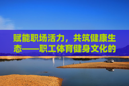 赋能职场活力,共筑健康生态——职工体育健身文化的时代意义与实践探索,职工体育健身文化,赋能职场活力与健康生态的时代意义与实践 赋能职场活力,共筑健康生态——职工体育健身文化的时代意义与实践探索,职工体育健身文化,赋能职场活力与健康生态的时代意义与实践