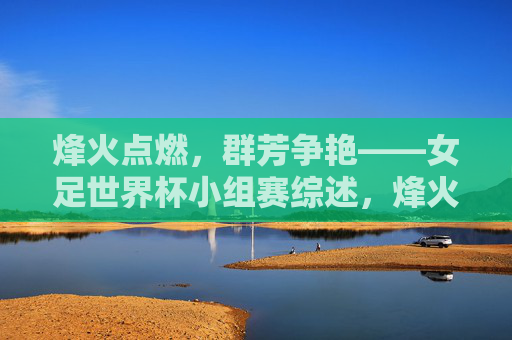 烽火点燃,群芳争艳——女足世界杯小组赛综述,烽火点燃,群芳争艳——女足世界杯小组赛综述 烽火点燃,群芳争艳——女足世界杯小组赛综述,烽火点燃,群芳争艳——女足世界杯小组赛综述