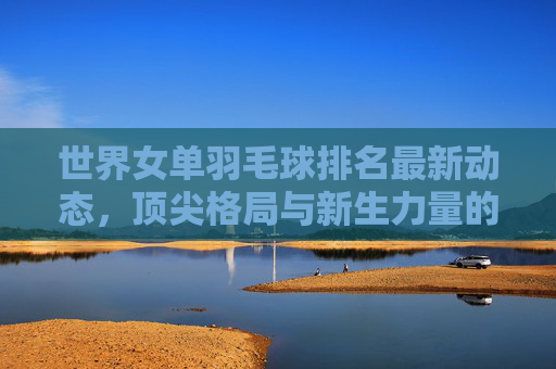 世界女单羽毛球排名最新动态,顶尖格局与新生力量的博弈,世界女单羽毛球排名最新动态,顶尖格局与新生力量的博弈 世界女单羽毛球排名最新动态,顶尖格局与新生力量的博弈,世界女单羽毛球排名最新动态,顶尖格局与新生力量的博弈