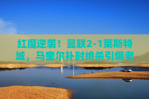 红魔逆袭!曼联2-1莱斯特城,马奎尔补时绝杀引爆老特拉福德,红魔逆袭!马奎尔补时绝杀,曼联2-1莱斯特城 红魔逆袭!曼联2-1莱斯特城,马奎尔补时绝杀引爆老特拉福德,红魔逆袭!马奎尔补时绝杀,曼联2-1莱斯特城