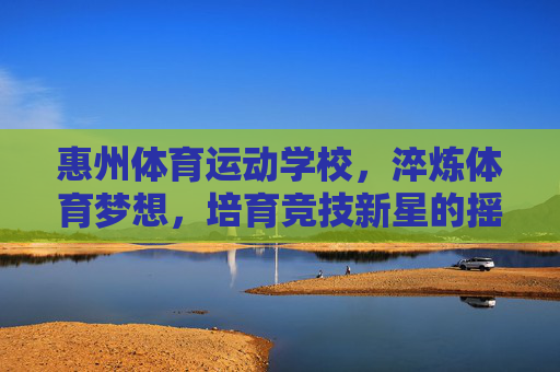惠州体育运动学校，淬炼体育梦想，培育竞技新星的摇篮，淬炼体育梦想，培育竞技新星的摇篮