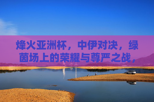 烽火亚洲杯,中伊对决,绿茵场上的荣耀与尊严之战,烽火亚洲杯中伊对决,绿茵荣耀与尊严之战 烽火亚洲杯,中伊对决,绿茵场上的荣耀与尊严之战,烽火亚洲杯中伊对决,绿茵荣耀与尊严之战