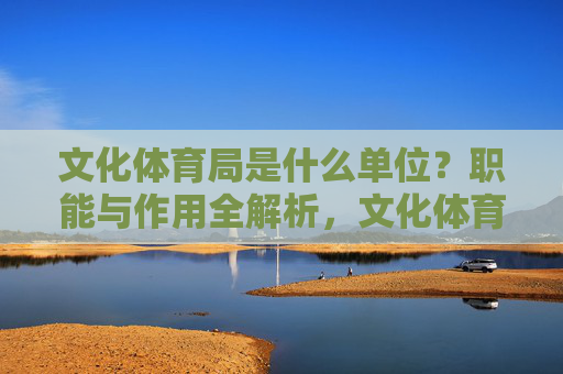 文化体育局是什么单位?职能与作用全解析,文化体育局单位性质与职能作用全解析 文化体育局是什么单位?职能与作用全解析,文化体育局单位性质与职能作用全解析