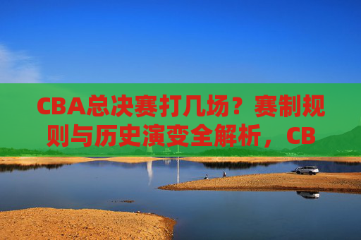 CBA总决赛打几场?赛制规则与历史演变全解析,CBA总决赛赛制规则与历史演变全解析 CBA总决赛打几场?赛制规则与历史演变全解析,CBA总决赛赛制规则与历史演变全解析