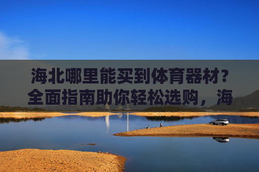 海北哪里能买到体育器材？全面指南助你轻松选购，海北体育器材购买指南，轻松选购全攻略
