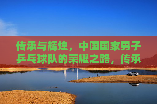 传承与辉煌，中国国家男子乒乓球队的荣耀之路，传承辉煌，国乒男队荣耀之路