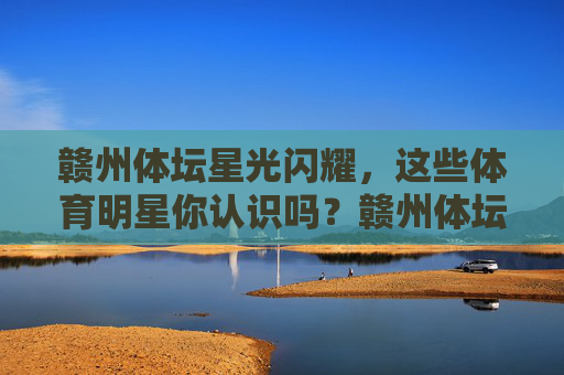 赣州体坛星光闪耀,这些体育明星你认识吗?赣州体坛星光闪耀,体育明星你认识吗? 赣州体坛星光闪耀,这些体育明星你认识吗?赣州体坛星光闪耀,体育明星你认识吗?