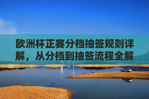 欧洲杯正赛分档抽签规则详解,从分档到抽签流程全解析,欧洲杯正赛分档抽签规则与流程全解析 欧洲杯正赛分档抽签规则详解,从分档到抽签流程全解析,欧洲杯正赛分档抽签规则与流程全解析