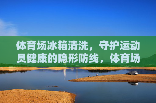 体育场冰箱清洗,守护运动员健康的隐形防线,体育场冰箱清洗,运动员健康的隐形防线 体育场冰箱清洗,守护运动员健康的隐形防线,体育场冰箱清洗,运动员健康的隐形防线