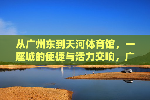 从广州东到天河体育馆，一座城的便捷与活力交响，广州东到天河体育馆，便捷与活力的城市交响