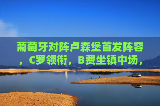 葡萄牙对阵卢森堡首发阵容，C罗领衔，B费坐镇中场，冲击欧预赛关键三分，葡萄牙vs卢森堡欧预赛，C罗领衔B费坐镇 中场冲击关键三分