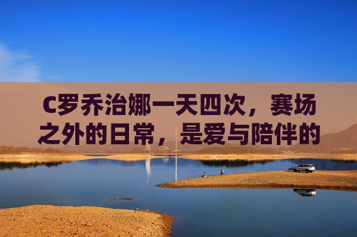 C罗乔治娜一天四次,赛场之外的日常,是爱与陪伴的平凡诗篇,C罗乔治娜,赛场外四次相伴的平凡诗篇 C罗乔治娜一天四次,赛场之外的日常,是爱与陪伴的平凡诗篇,C罗乔治娜,赛场外四次相伴的平凡诗篇