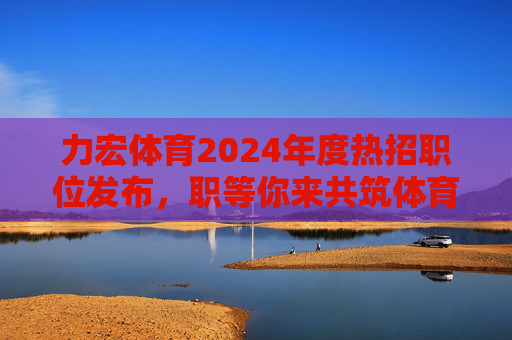 力宏体育2024年度热招职位发布，职等你来共筑体育梦想！力宏体育2024年度热招职位发布，职等你来共筑体育梦想